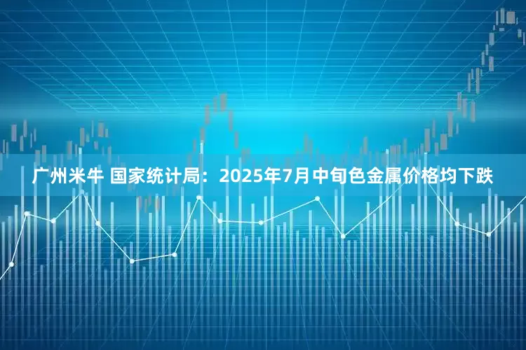 广州米牛 国家统计局：2025年7月中旬色金属价格均下跌