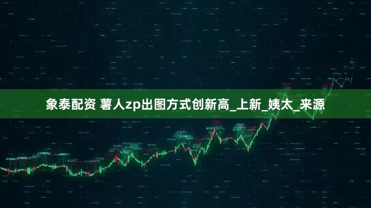 象泰配资 薯人zp出图方式创新高_上新_姨太_来源