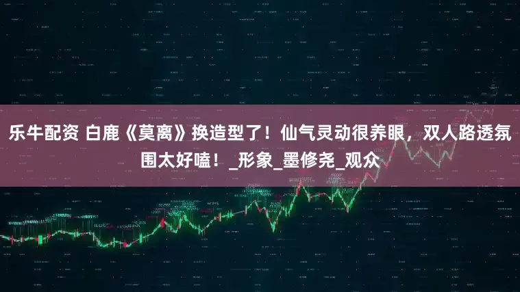 乐牛配资 白鹿《莫离》换造型了！仙气灵动很养眼，双人路透氛围太好嗑！_形象_墨修尧_观众