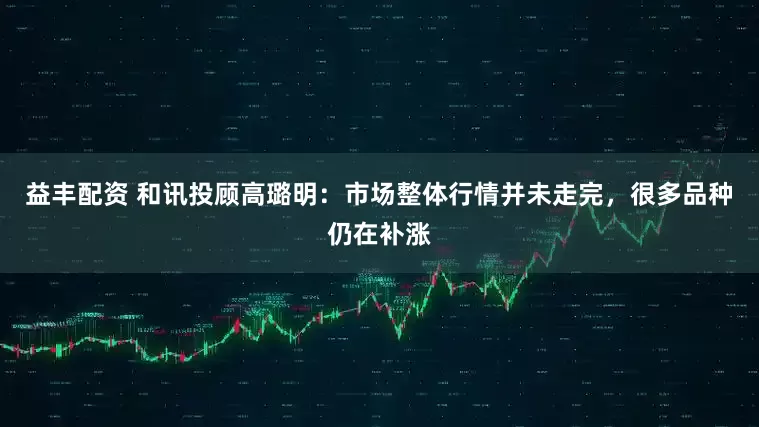 益丰配资 和讯投顾高璐明：市场整体行情并未走完，很多品种仍在补涨