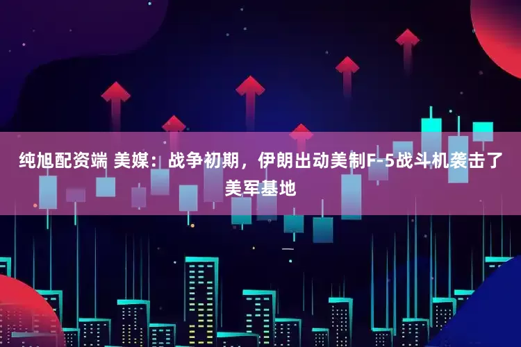 纯旭配资端 美媒：战争初期，伊朗出动美制F-5战斗机袭击了美军基地